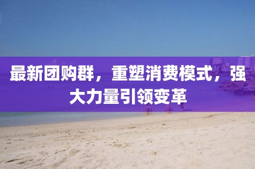 最新团购群，重塑消费模式，强大力量引领变革