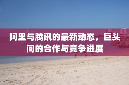 阿里与腾讯的最新动态，巨头间的合作与竞争进展