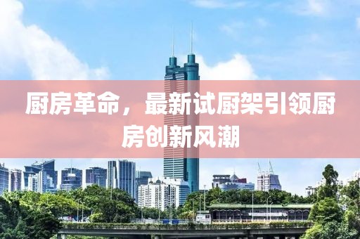 厨房革命，最新试厨架引领厨房创新风潮