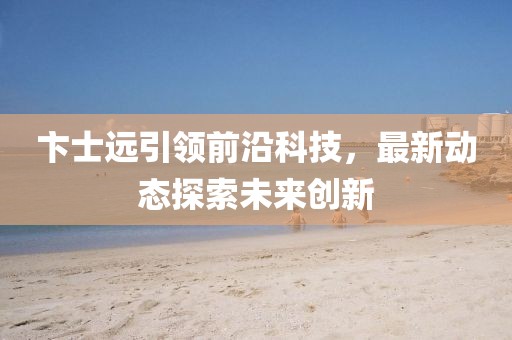 卞士远引领前沿科技，最新动态探索未来创新