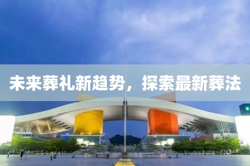 未来葬礼新趋势，探索最新葬法
