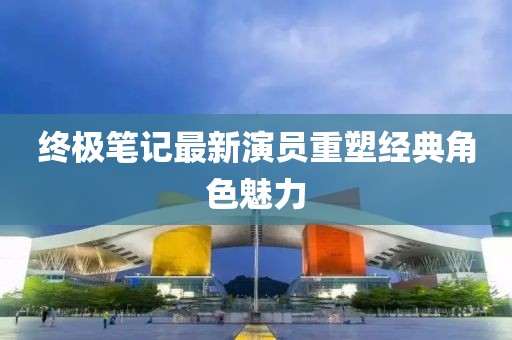 终极笔记最新演员重塑经典角色魅力