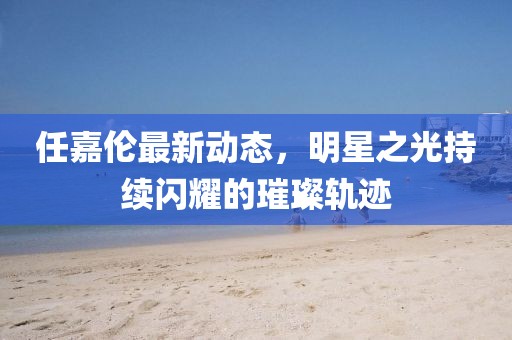 任嘉伦最新动态，明星之光持续闪耀的璀璨轨迹