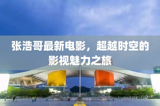 张浩哥最新电影，超越时空的影视魅力之旅