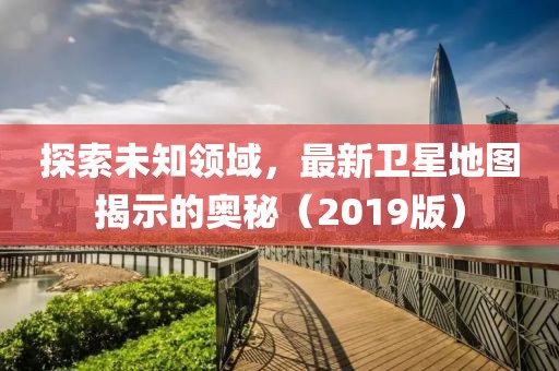 探索未知领域，最新卫星地图揭示的奥秘（2019版）