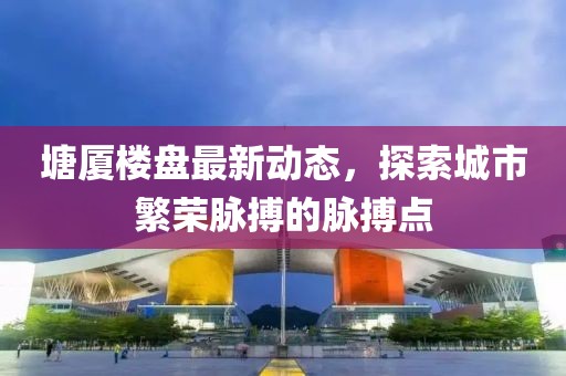 塘厦楼盘最新动态，探索城市繁荣脉搏的脉搏点