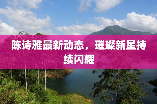 陈诗雅最新动态，璀璨新星持续闪耀