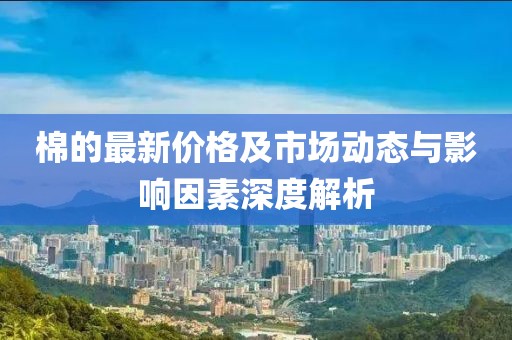 棉的最新价格及市场动态与影响因素深度解析