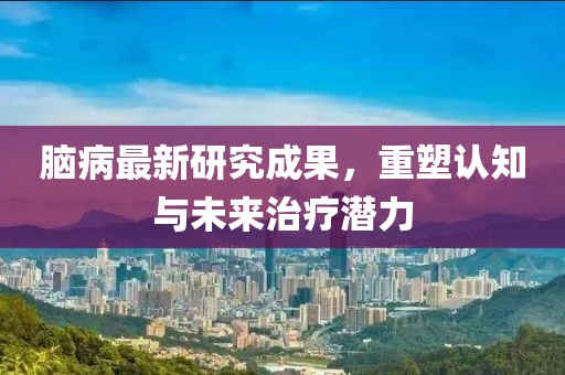 脑病最新研究成果，重塑认知与未来治疗潜力