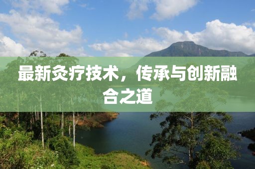 最新灸疗技术，传承与创新融合之道