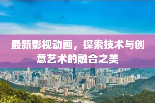 最新影视动画，探索技术与创意艺术的融合之美