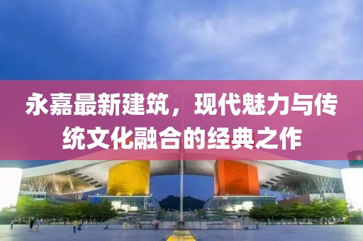 永嘉最新建筑，现代魅力与传统文化融合的经典之作