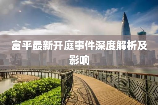 富平最新开庭事件深度解析及影响