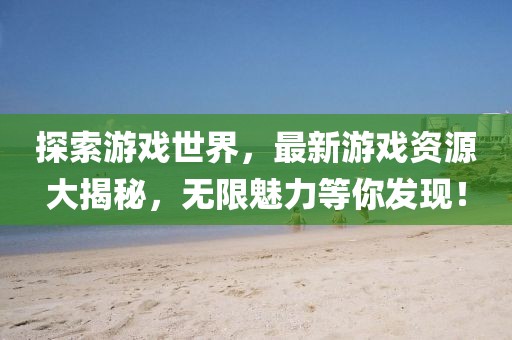 探索游戏世界，最新游戏资源大揭秘，无限魅力等你发现！