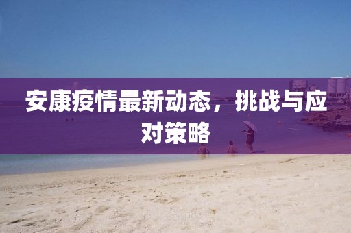 安康疫情最新动态，挑战与应对策略