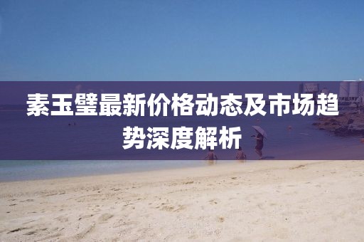 素玉璧最新价格动态及市场趋势深度解析