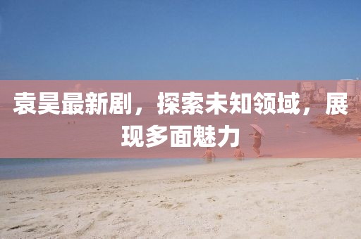 袁昊最新剧，探索未知领域，展现多面魅力
