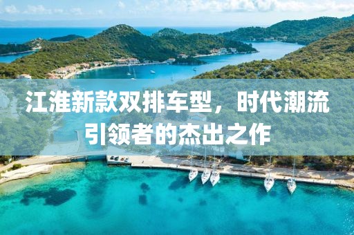 江淮新款双排车型，时代潮流引领者的杰出之作