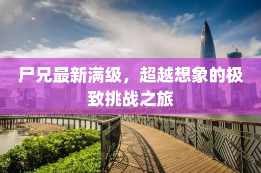 尸兄最新满级，超越想象的极致挑战之旅