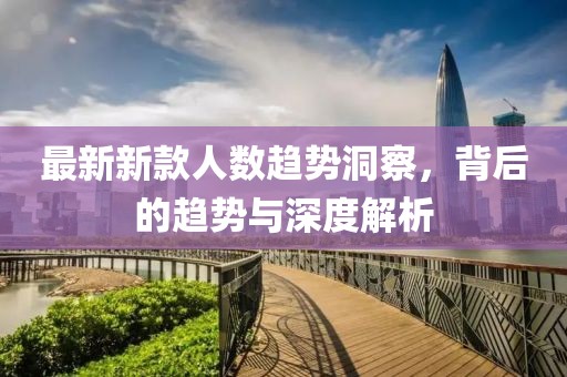 最新新款人数趋势洞察，背后的趋势与深度解析