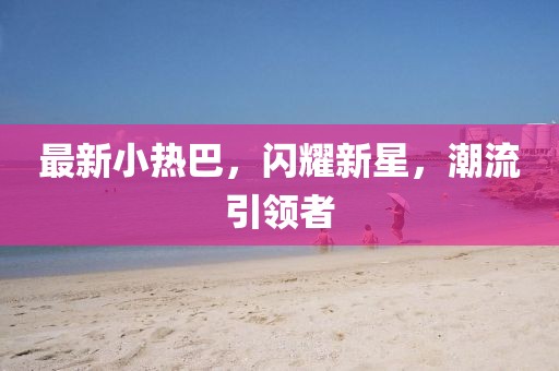 最新小热巴，闪耀新星，潮流引领者