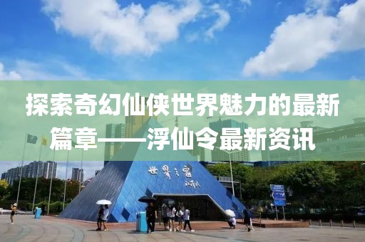 探索奇幻仙侠世界魅力的最新篇章——浮仙令最新资讯