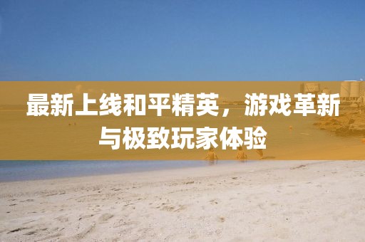 最新上线和平精英，游戏革新与极致玩家体验