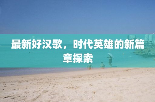 最新好汉歌，时代英雄的新篇章探索