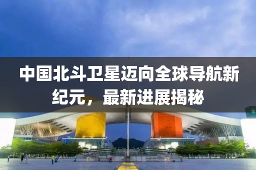中国北斗卫星迈向全球导航新纪元，最新进展揭秘
