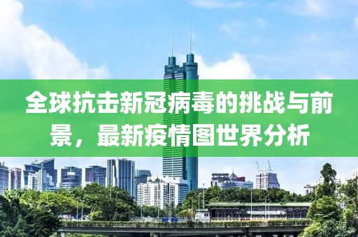 全球抗击新冠病毒的挑战与前景，最新疫情图世界分析