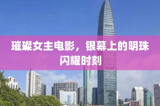 璀璨女主电影，银幕上的明珠闪耀时刻