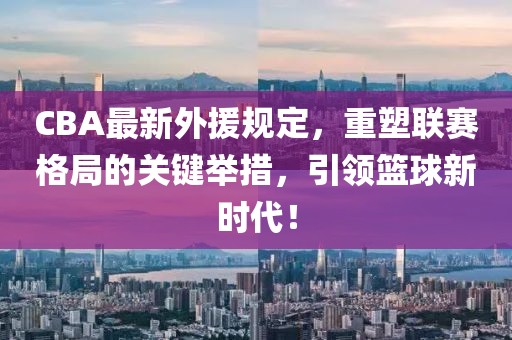 CBA最新外援规定，重塑联赛格局的关键举措，引领篮球新时代！