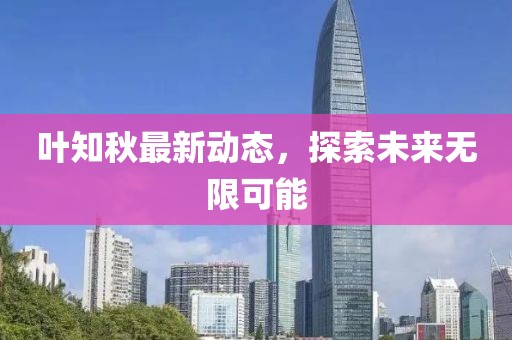 叶知秋最新动态，探索未来无限可能