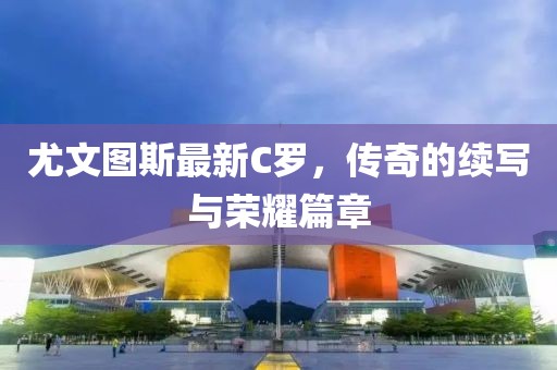尤文图斯最新C罗，传奇的续写与荣耀篇章