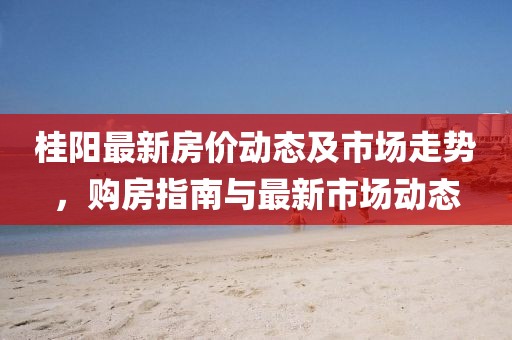 桂阳最新房价动态及市场走势，购房指南与最新市场动态