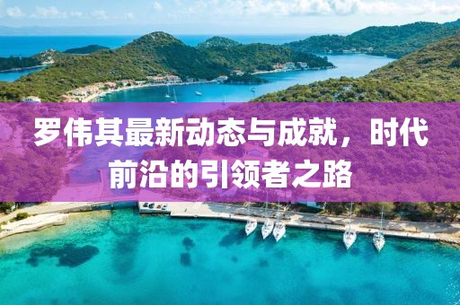 罗伟其最新动态与成就，时代前沿的引领者之路