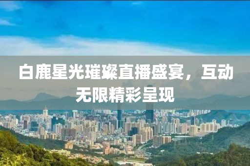 白鹿星光璀璨直播盛宴，互动无限精彩呈现