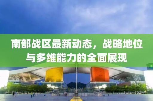 南部战区最新动态，战略地位与多维能力的全面展现