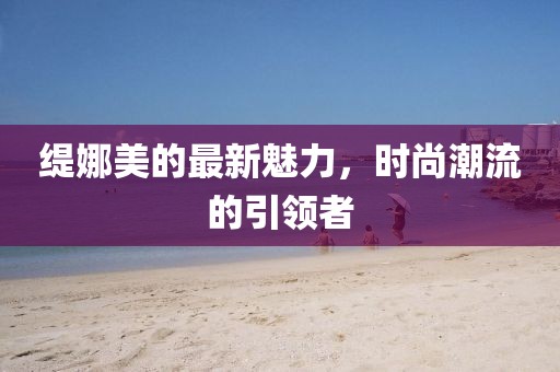 缇娜美的最新魅力，时尚潮流的引领者