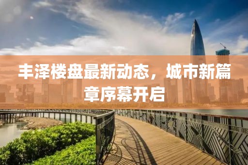 丰泽楼盘最新动态，城市新篇章序幕开启