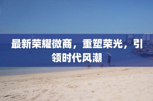最新荣耀微商，重塑荣光，引领时代风潮