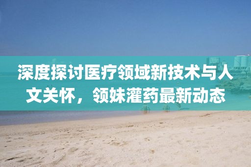 深度探讨医疗领域新技术与人文关怀，领妹灌药最新动态