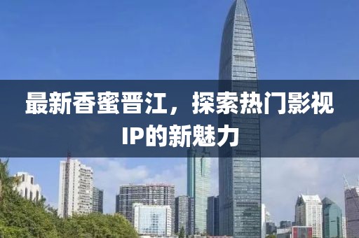 最新香蜜晋江，探索热门影视IP的新魅力