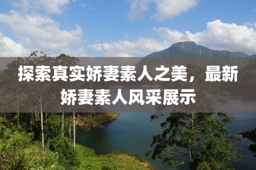 探索真实娇妻素人之美，最新娇妻素人风采展示