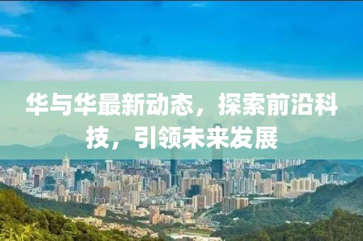 华与华最新动态，探索前沿科技，引领未来发展