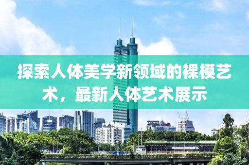探索人体美学新领域的裸模艺术，最新人体艺术展示