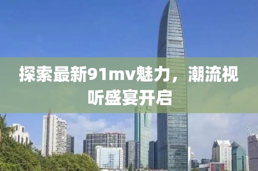 探索最新91mv魅力，潮流视听盛宴开启