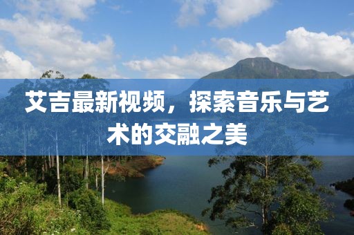 艾吉最新视频，探索音乐与艺术的交融之美