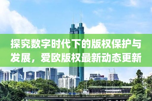 探究数字时代下的版权保护与发展，爱欧版权最新动态更新