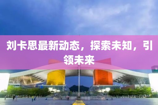 刘卡思最新动态，探索未知，引领未来